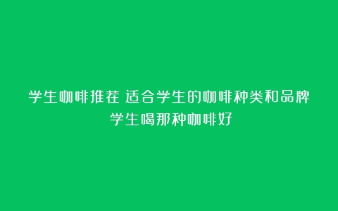 学生咖啡推荐：适合学生的咖啡种类和品牌（学生喝那种咖啡好）