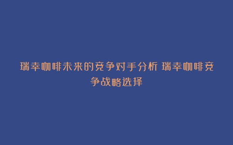 瑞幸咖啡未来的竞争对手分析（瑞幸咖啡竞争战略选择）