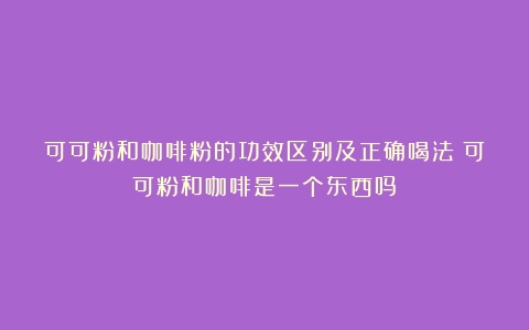 可可粉和咖啡粉的功效区别及正确喝法（可可粉和咖啡是一个东西吗）