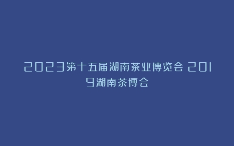 2023第十五届湖南茶业博览会（2019湖南茶博会）