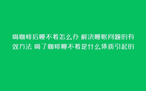 喝咖啡后睡不着怎么办？解决睡眠问题的有效方法（喝了咖啡睡不着是什么体质引起的）