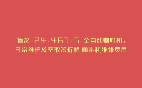 德龙 24.467.S 全自动咖啡机，日常维护及萃取器拆解（咖啡机维修费用）