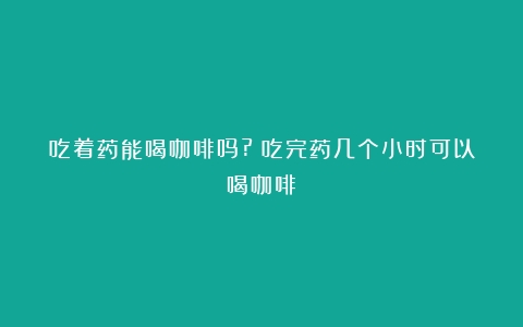 吃着药能喝咖啡吗?（吃完药几个小时可以喝咖啡）