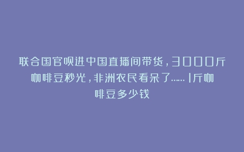 联合国官员进中国直播间带货，3000斤咖啡豆秒光，非洲农民看呆了……（1斤咖啡豆多少钱）