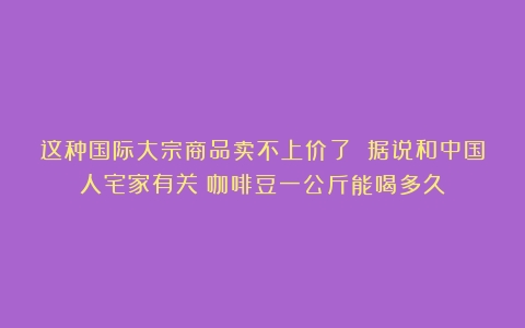 这种国际大宗商品卖不上价了 据说和中国人宅家有关（咖啡豆一公斤能喝多久）