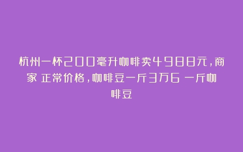 杭州一杯200毫升咖啡卖4988元，商家：正常价格，咖啡豆一斤3万6（一斤咖啡豆）