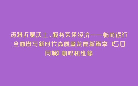 深耕沂蒙沃土，服务实体经济——临商银行全面谱写新时代高质量发展新篇章（【58同城】咖啡机维修）