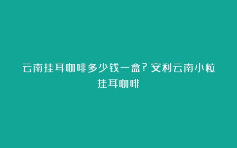 云南挂耳咖啡多少钱一盒?（安利云南小粒挂耳咖啡）