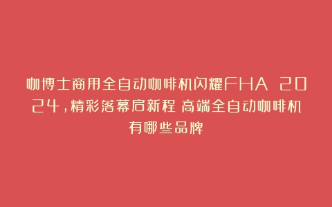 咖博士商用全自动咖啡机闪耀FHA 2024，精彩落幕启新程（高端全自动咖啡机有哪些品牌）