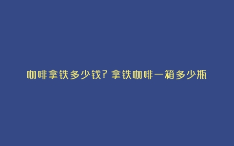 咖啡拿铁多少钱?（拿铁咖啡一箱多少瓶）