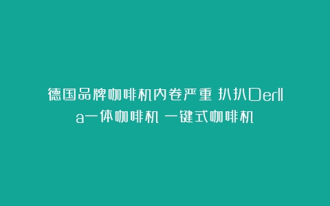 德国品牌咖啡机内卷严重？扒扒Derlla一体咖啡机（一键式咖啡机）