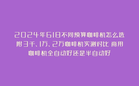 2024年618不同预算咖啡机怎么选？附3千、1万、2万咖啡机实测对比（商用咖啡机全自动好还是半自动好）