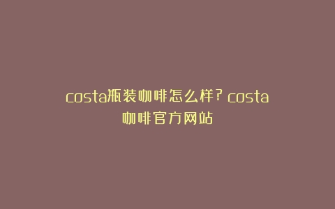 costa瓶装咖啡怎么样?（costa咖啡官方网站）