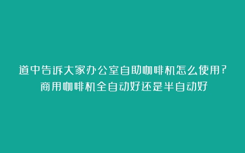 道中告诉大家办公室自助咖啡机怎么使用?（商用咖啡机全自动好还是半自动好）