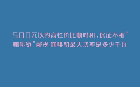 500元以内高性价比咖啡机，保证不被“咖啡链”鄙视（咖啡机最大功率是多少千瓦）