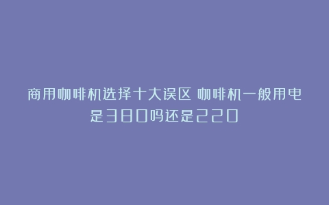 商用咖啡机选择十大误区（咖啡机一般用电是380吗还是220）