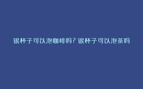 银杯子可以泡咖啡吗?（银杯子可以泡茶吗）