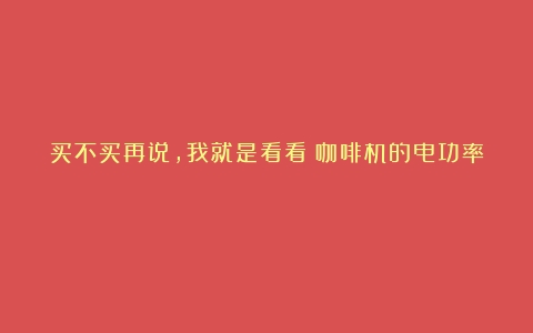 买不买再说，我就是看看（咖啡机的电功率）