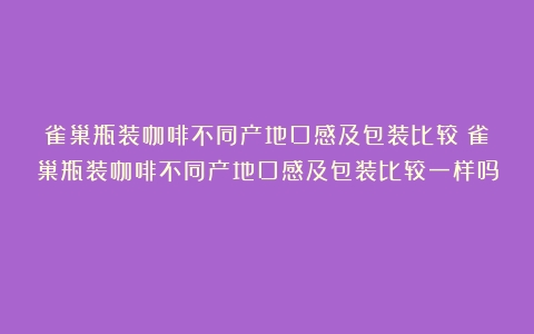 雀巢瓶装咖啡不同产地口感及包装比较（雀巢瓶装咖啡不同产地口感及包装比较一样吗）