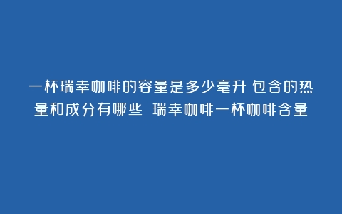 一杯瑞幸咖啡的容量是多少毫升？包含的热量和成分有哪些？（瑞幸咖啡一杯咖啡含量）