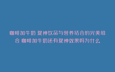 咖啡加牛奶：提神饮品与营养结合的完美组合（咖啡加牛奶还有提神效果吗为什么）