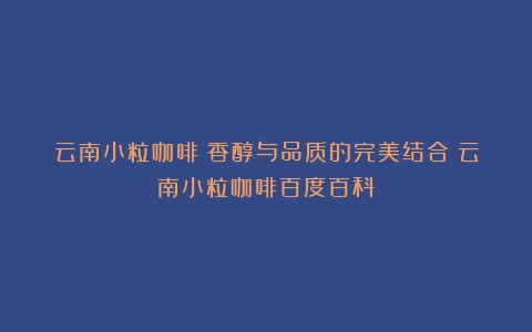 云南小粒咖啡：香醇与品质的完美结合（云南小粒咖啡百度百科）