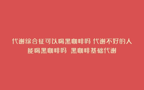 代谢综合征可以喝黑咖啡吗？代谢不好的人能喝黑咖啡吗？（黑咖啡基础代谢）