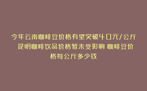 今年云南咖啡豆价格有望突破40元/公斤 昆明咖啡饮品价格暂未受影响（咖啡豆价格每公斤多少钱）