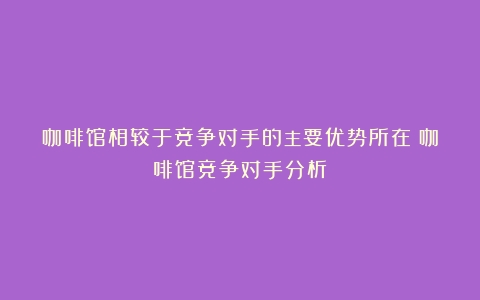 咖啡馆相较于竞争对手的主要优势所在（咖啡馆竞争对手分析）