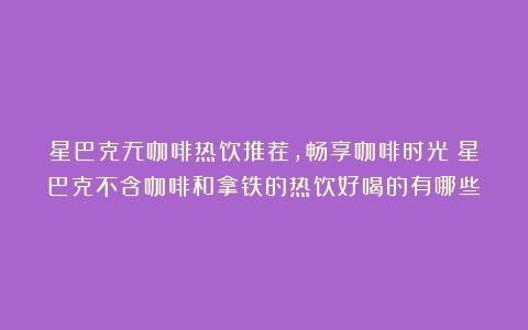 星巴克无咖啡热饮推荐，畅享咖啡时光（星巴克不含咖啡和拿铁的热饮好喝的有哪些）