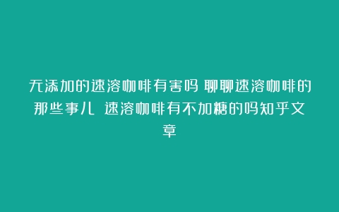 无添加的速溶咖啡有害吗？聊聊速溶咖啡的那些事儿！（速溶咖啡有不加糖的吗知乎文章）