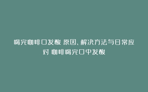 喝完咖啡口发酸：原因、解决方法与日常应对（咖啡喝完口中发酸）