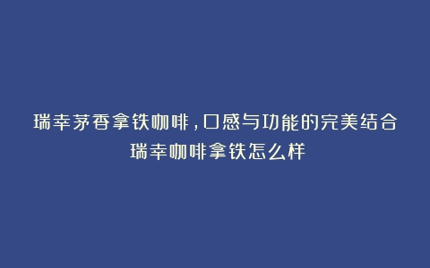 瑞幸茅香拿铁咖啡，口感与功能的完美结合（瑞幸咖啡拿铁怎么样）