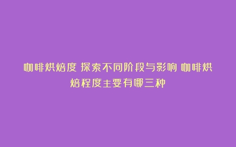 咖啡烘焙度：探索不同阶段与影响（咖啡烘焙程度主要有哪三种）