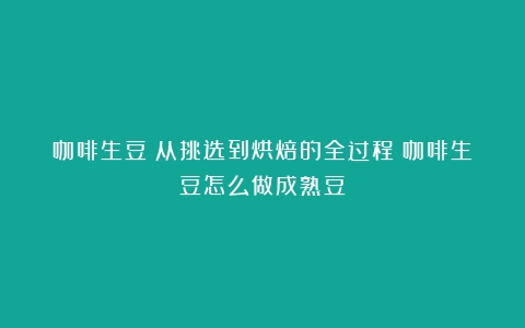 咖啡生豆：从挑选到烘焙的全过程（咖啡生豆怎么做成熟豆）