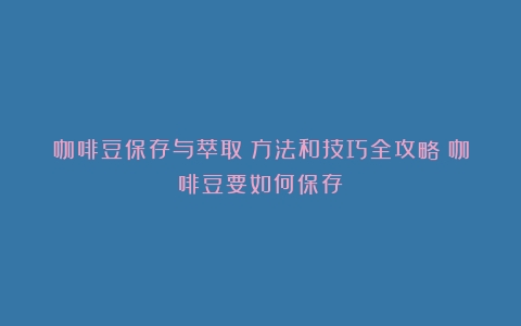 咖啡豆保存与萃取：方法和技巧全攻略（咖啡豆要如何保存）