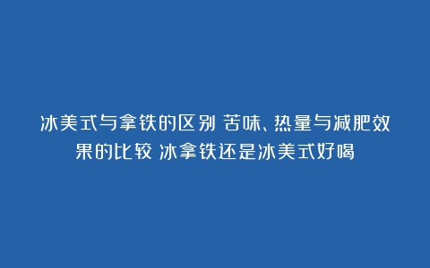 冰美式与拿铁的区别：苦味、热量与减肥效果的比较（冰拿铁还是冰美式好喝）