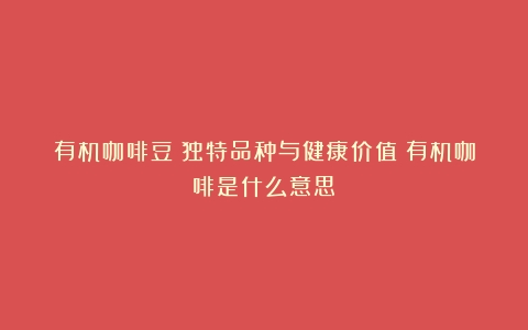 有机咖啡豆：独特品种与健康价值（有机咖啡是什么意思）