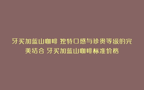 牙买加蓝山咖啡：独特口感与珍贵等级的完美结合（牙买加蓝山咖啡标准价格）