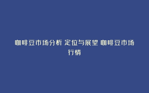 咖啡豆市场分析：定位与展望（咖啡豆市场行情）