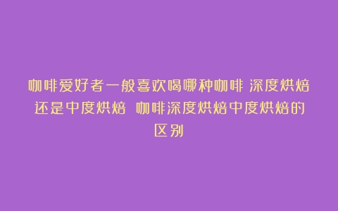 咖啡爱好者一般喜欢喝哪种咖啡？深度烘焙还是中度烘焙？（咖啡深度烘焙中度烘焙的区别）