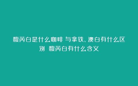 馥芮白是什么咖啡？与拿铁、澳白有什么区别？（馥芮白有什么含义）