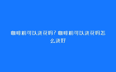 咖啡粉可以浇花吗?（咖啡粉可以浇花吗怎么浇好）