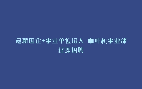 最新国企+事业单位招人！（咖啡机事业部经理招聘）