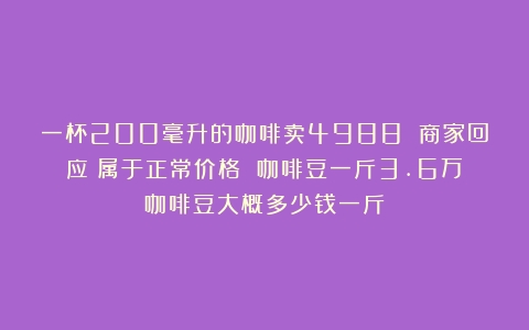 一杯200毫升的咖啡卖4988 商家回应：属于正常价格 咖啡豆一斤3.6万（咖啡豆大概多少钱一斤）