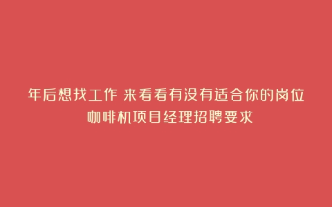 年后想找工作？来看看有没有适合你的岗位→（咖啡机项目经理招聘要求）