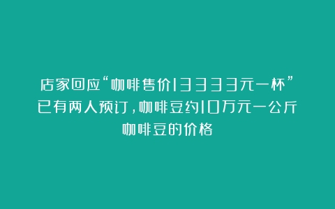 店家回应“咖啡售价13333元一杯”：已有两人预订，咖啡豆约10万元一公斤（咖啡豆的价格）