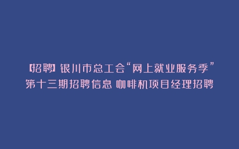 【招聘】银川市总工会“网上就业服务季”第十三期招聘信息（咖啡机项目经理招聘）