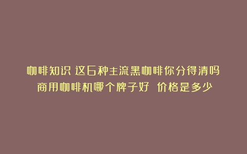 咖啡知识｜这6种主流黑咖啡你分得清吗？（商用咖啡机哪个牌子好 价格是多少）