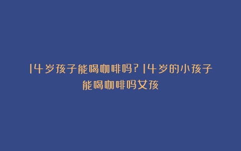 14岁孩子能喝咖啡吗?（14岁的小孩子能喝咖啡吗女孩）